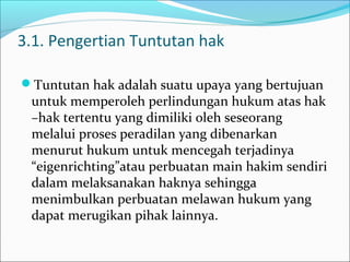 3.1. Pengertian Tuntutan hak

Tuntutan hak adalah suatu upaya yang bertujuan
 untuk memperoleh perlindungan hukum atas hak
 –hak tertentu yang dimiliki oleh seseorang
 melalui proses peradilan yang dibenarkan
 menurut hukum untuk mencegah terjadinya
 “eigenrichting”atau perbuatan main hakim sendiri
 dalam melaksanakan haknya sehingga
 menimbulkan perbuatan melawan hukum yang
 dapat merugikan pihak lainnya.
 