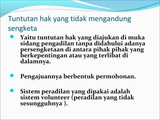 Tuntutan hak yang tidak mengandung
sengketa
 Yaitu tuntutan hak yang diajukan di muka
   sidang pengadilan tanpa didahului adanya
   persengketaan di antara pihak pihak yang
   berkepentingan atau yang terlibat di
   dalamnya.

 Pengajuannya berbentuk permohonan.

 Sistem peradilan yang dipakai adalah
   sistem volunteer (peradilan yang tidak
   sesungguhnya ).
 
