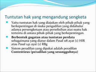 Tuntutan hak yang mengandung sengketa
 Yaitu tuntutan hak yang diajukan oleh pihak-pihak yang
  berkepentingan di muka pengadilan yang didahului
  adanya persengketaan atau perselisihan atas suatu hak
  tertentu di antara pihak-pihak yang berkepentingan.
 Berbentuk gugatan atau tuntutan perdata
  sebagaimana yang diatur dalam Pasal 118 ayat (1) HIR
  atau Pasal 142 ayat (1) RBg
 Sistem peradilan yang dipakai adalah peradilan
  Contentieus (peradilan yang sesungguhnya)
 