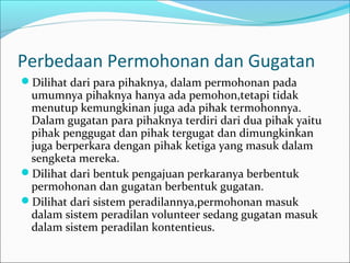 Perbedaan Permohonan dan Gugatan
Dilihat dari para pihaknya, dalam permohonan pada
 umumnya pihaknya hanya ada pemohon,tetapi tidak
 menutup kemungkinan juga ada pihak termohonnya.
 Dalam gugatan para pihaknya terdiri dari dua pihak yaitu
 pihak penggugat dan pihak tergugat dan dimungkinkan
 juga berperkara dengan pihak ketiga yang masuk dalam
 sengketa mereka.
Dilihat dari bentuk pengajuan perkaranya berbentuk
 permohonan dan gugatan berbentuk gugatan.
Dilihat dari sistem peradilannya,permohonan masuk
 dalam sistem peradilan volunteer sedang gugatan masuk
 dalam sistem peradilan kontentieus.
 