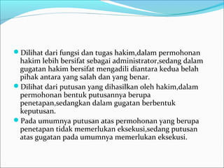 Dilihat dari fungsi dan tugas hakim,dalam permohonan
 hakim lebih bersifat sebagai administrator,sedang dalam
 gugatan hakim bersifat mengadili diantara kedua belah
 pihak antara yang salah dan yang benar.
Dilihat dari putusan yang dihasilkan oleh hakim,dalam
 permohonan bentuk putusannya berupa
 penetapan,sedangkan dalam gugatan berbentuk
 keputusan.
Pada umumnya putusan atas permohonan yang berupa
 penetapan tidak memerlukan eksekusi,sedang putusan
 atas gugatan pada umumnya memerlukan eksekusi.
 