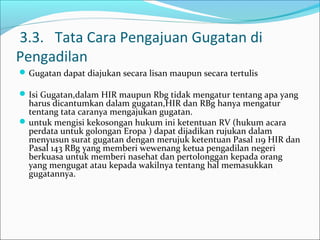 3.3. Tata Cara Pengajuan Gugatan di
Pengadilan
 Gugatan dapat diajukan secara lisan maupun secara tertulis

 Isi Gugatan,dalam HIR maupun Rbg tidak mengatur tentang apa yang
  harus dicantumkan dalam gugatan,HIR dan RBg hanya mengatur
  tentang tata caranya mengajukan gugatan.
 untuk mengisi kekosongan hukum ini ketentuan RV (hukum acara
  perdata untuk golongan Eropa ) dapat dijadikan rujukan dalam
  menyusun surat gugatan dengan merujuk ketentuan Pasal 119 HIR dan
  Pasal 143 RBg yang memberi wewenang ketua pengadilan negeri
  berkuasa untuk memberi nasehat dan pertolonggan kepada orang
  yang mengugat atau kepada wakilnya tentang hal memasukkan
  gugatannya.
 