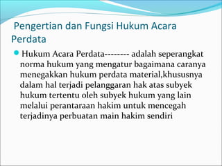 Pengertian dan Fungsi Hukum Acara
Perdata
Hukum Acara Perdata-------- adalah seperangkat
 norma hukum yang mengatur bagaimana caranya
 menegakkan hukum perdata material,khususnya
 dalam hal terjadi pelanggaran hak atas subyek
 hukum tertentu oleh subyek hukum yang lain
 melalui perantaraan hakim untuk mencegah
 terjadinya perbuatan main hakim sendiri
 