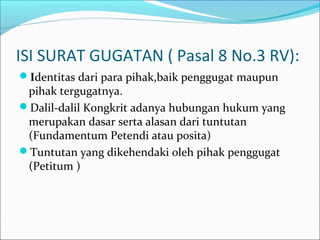 ISI SURAT GUGATAN ( Pasal 8 No.3 RV):
Identitas dari para pihak,baik penggugat maupun
 pihak tergugatnya.
Dalil-dalil Kongkrit adanya hubungan hukum yang
 merupakan dasar serta alasan dari tuntutan
 (Fundamentum Petendi atau posita)
Tuntutan yang dikehendaki oleh pihak penggugat
 (Petitum )
 