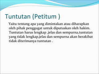 Tuntutan (Petitum )
 Yaitu tentang apa yang dimintakan atau diharapkan
 oleh pihak penggugat untuk diputuskan oleh hakim.
 Tuntutan harus lengkap ,jelas dan sempurna,tuntutan
 yang tidak lengkap,jelas dan sempurna akan berakibat
 tidak diterimanya tuntutan .
 