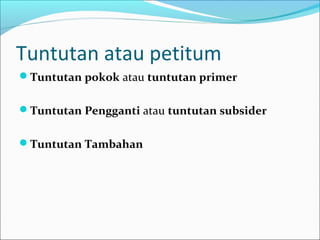 Tuntutan atau petitum
Tuntutan pokok atau tuntutan primer


Tuntutan Pengganti atau tuntutan subsider


Tuntutan Tambahan
 