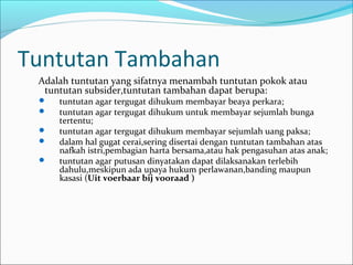 Tuntutan Tambahan
 Adalah tuntutan yang sifatnya menambah tuntutan pokok atau
  tuntutan subsider,tuntutan tambahan dapat berupa:
    tuntutan agar tergugat dihukum membayar beaya perkara;
    tuntutan agar tergugat dihukum untuk membayar sejumlah bunga
     tertentu;
    tuntutan agar tergugat dihukum membayar sejumlah uang paksa;
    dalam hal gugat cerai,sering disertai dengan tuntutan tambahan atas
     nafkah istri,pembagian harta bersama,atau hak pengasuhan atas anak;
    tuntutan agar putusan dinyatakan dapat dilaksanakan terlebih
     dahulu,meskipun ada upaya hukum perlawanan,banding maupun
     kasasi (Uit voerbaar bij vooraad )
 