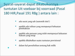 Syarat-sayarat dapat dikabulkannya
tuntutan Uit voebaar bij voorraad (Pasal
180 HIR,Pasal 191 RBg ) antara lain :
          ada surat yang sah (autentik titel )

          apabila ada tulisan yang mempunyai kekuatan
           pembuktian

          apabila ada putusan yang telah mempunyai kekuatan
           hukum yang tetap

          apabila dikabulkan suatu tuntutan provisional

          dalam hal perselisihan tentang hak milik
  
 