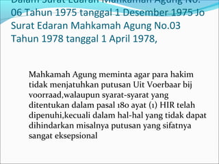 Dalam Surat Edaran Mahkamah Agung No.
06 Tahun 1975 tanggal 1 Desember 1975 Jo
Surat Edaran Mahkamah Agung No.03
Tahun 1978 tanggal 1 April 1978,


   Mahkamah Agung meminta agar para hakim
   tidak menjatuhkan putusan Uit Voerbaar bij
   voorraad,walaupun syarat-syarat yang
   ditentukan dalam pasal 180 ayat (1) HIR telah
   dipenuhi,kecuali dalam hal-hal yang tidak dapat
   dihindarkan misalnya putusan yang sifatnya
   sangat eksepsional
 