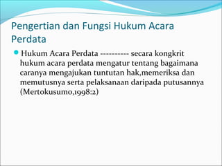 Pengertian dan Fungsi Hukum Acara
Perdata
Hukum Acara Perdata ---------- secara kongkrit
 hukum acara perdata mengatur tentang bagaimana
 caranya mengajukan tuntutan hak,memeriksa dan
 memutusnya serta pelaksanaan daripada putusannya
 (Mertokusumo,1998:2)
 