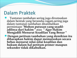 Dalam Praktek
 Tuntutan tambahan sering juga dirumuskan
 dalam bentuk yang beraneka ragam,sering juga
 dalam tuntutan tambahan ditambahkan
 permintaan “Mohon putusan yang seadil-
 adilnya dari hakim “ atau “ Agar Hakim
 Mengadili Menurut Keadilan Yang Benar “
Dengan petitum tambahan yang demikian itu
 diharapkan hakim dapat memutuskan secara
 bebas menurut nilai-nilai keadilan dan
 hukum dalam hal petitum primer maupun
 sekunder tidak dikabulkan.
 