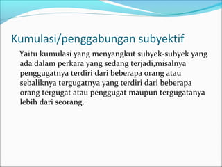 Kumulasi/penggabungan subyektif
 Yaitu kumulasi yang menyangkut subyek-subyek yang
 ada dalam perkara yang sedang terjadi,misalnya
 penggugatnya terdiri dari beberapa orang atau
 sebaliknya tergugatnya yang terdiri dari beberapa
 orang tergugat atau penggugat maupun tergugatanya
 lebih dari seorang.
 