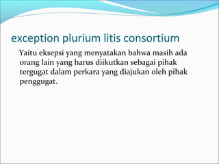 exception plurium litis consortium
 Yaitu eksepsi yang menyatakan bahwa masih ada
 orang lain yang harus diikutkan sebagai pihak
 tergugat dalam perkara yang diajukan oleh pihak
 penggugat.
 