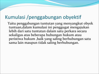 Kumulasi /penggabungan obyektif
 Yaitu penggabungan tuntutan yang menyangkut obyek
  tuntuan,dalam kumulasi ini penggugat mengajukan
  lebih dari satu tuntutan dalam satu perkara secara
  sekaligus atas beberapa hubungan hukum atau
  peristiwa hukum ,baik yang saling berhubungan satu
  sama lain maupun tidak saling berhubungan.
 