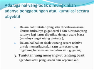 Ada tiga hal yang tidak dimungkinkan
adanya penggabungan atau kumulasi secara
obyektif

    1.   Dalam hal tuntutan yang satu diperlukan acara
         khusus (misalnya gugat cerai ) dan tuntutan yang
         satunya lagi harus diperiksa dengan acara biasa
         (misalnya gugat utang piutang );
    2.   Dalam hal hakim tidak wenang secara relative
         untuk memeriksa salah satu tuntutan yang
         digabung bersama-sama dalam satu gugatan;
    3. Tuntutan yang menyangkut tentang bezit
         egendom atau penguasaan dan kepemilikan.
 