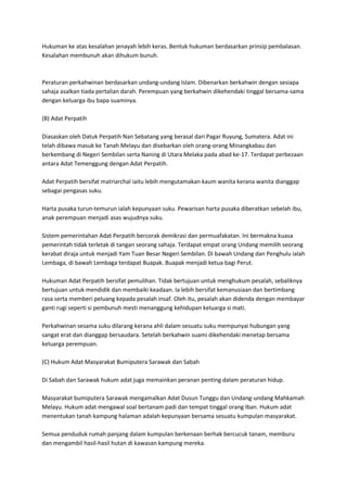 Hukuman ke atas kesalahan jenayah lebih keras. Bentuk hukuman berdasarkan prinsip pembalasan.
Kesalahan membunuh akan dihukum bunuh.



Peraturan perkahwinan berdasarkan undang-undang Islam. Dibenarkan berkahwin dengan sesiapa
sahaja asalkan tiada pertalian darah. Perempuan yang berkahwin dikehendaki tinggal bersama-sama
dengan keluarga ibu bapa suaminya.

(B) Adat Perpatih

Diasaskan oleh Datuk Perpatih Nan Sebatang yang berasal dari Pagar Ruyung, Sumatera. Adat ini
telah dibawa masuk ke Tanah Melayu dan disebarkan oleh orang-orang Minangkabau dan
berkembang di Negeri Sembilan serta Naning di Utara Melaka pada abad ke-17. Terdapat perbezaan
antara Adat Temenggung dengan Adat Perpatih.

Adat Perpatih bersifat matriarchal iaitu lebih mengutamakan kaum wanita kerana wanita dianggap
sebagai pengasas suku.

Harta pusaka turun-temurun ialah kepunyaan suku. Pewarisan harta pusaka diberatkan sebelah ibu,
anak perempuan menjadi asas wujudnya suku.

Sistem pemerintahan Adat Perpatih bercorak demikrasi dan permuafakatan. Ini bermakna kuasa
pemerintah tidak terletak di tangan seorang sahaja. Terdapat empat orang Undang memilih seorang
kerabat diraja untuk menjadi Yam Tuan Besar Negeri Sembilan. Di bawah Undang dan Penghulu ialah
Lembaga, di bawah Lembaga terdapat Buapak. Buapak menjadi ketua bagi Perut.

Hukuman Adat Perpatih bersifat pemulihan. Tidak bertujuan untuk menghukum pesalah, sebaliknya
bertujuan untuk mendidik dan membaiki keadaan. Ia lebih bersifat kemanusiaan dan bertimbang
rasa serta memberi peluang kepada pesalah insaf. Oleh itu, pesalah akan didenda dengan membayar
ganti rugi seperti si pembunuh mesti menanggung kehidupan keluarga si mati.

Perkahwinan sesama suku dilarang kerana ahli dalam sesuatu suku mempunyai hubungan yang
sangat erat dan dianggap bersaudara. Setelah berkahwin suami dikehendaki menetap bersama
keluarga perempuan.

(C) Hukum Adat Masyarakat Bumiputera Sarawak dan Sabah

Di Sabah dan Sarawak hukum adat juga memainkan peranan penting dalam peraturan hidup.

Masyarakat bumiputera Sarawak mengamalkan Adat Dusun Tunggu dan Undang-undang Mahkamah
Melayu. Hukum adat mengawal soal bertanam padi dan tempat tinggal orang Iban. Hukum adat
menentukan tanah kampung halaman adalah kepunyaan bersama sesuatu kumpulan masyarakat.

Semua penduduk rumah panjang dalam kumpulan berkenaan berhak bercucuk tanam, memburu
dan mengambil hasil-hasil hutan di kawasan kampung mereka.
 