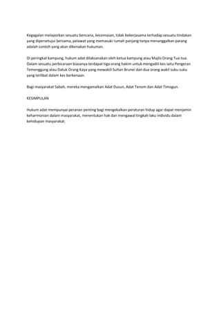 Kegagalan melaporkan sesuatu bencana, kecemasan, tidak bekerjasama terhadap sesuatu tindakan
yang dipersetujui bersama, pelawat yang memasuki rumah panjang tanpa menanggalkan parang
adalah contoh yang akan dikenakan hukuman.

Di peringkat kampung, hukum adat dilaksanakan oleh ketua kampung atau Majlis Orang Tua-tua.
Dalam sesuatu perbicaraan biasanya terdapat tiga orang hakim untuk mengadili kes iaitu Pengeran
Temenggung atau Datuk Orang Kaya yang mewakili Sultan Brunei dan dua orang wakil suku-suku
yang terlibat dalam kes berkenaan.

Bagi masyarakat Sabah, mereka mengamalkan Adat Dusun, Adat Tenom dan Adat Timogun.

KESIMPULAN

Hukum adat mempunyai peranan penting bagi mengekalkan peraturan hidup agar dapat menjamin
keharmonian dalam masyarakat, menentukan hak dan mengawal tingkah laku individu dalam
kehidupan masyarakat.
 