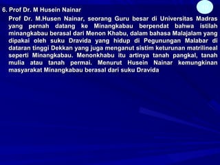 6. Prof Dr. M Husein Nainar6. Prof Dr. M Husein Nainar
Prof Dr. M.Husen Nainar, seorang Guru besar di Universitas MadrasProf Dr. M.Husen Nainar, seorang Guru besar di Universitas Madras
yang pernah datang ke Minangkabau berpendat bahwa istilahyang pernah datang ke Minangkabau berpendat bahwa istilah
minangkabau berasal dari Menon Khabu, dalam bahasa Malajalam yangminangkabau berasal dari Menon Khabu, dalam bahasa Malajalam yang
dipakai oleh suku Dravida yang hidup di Pegunungan Malabar didipakai oleh suku Dravida yang hidup di Pegunungan Malabar di
dataran tinggi Dekkan yang juga menganut sistim keturunan matrilinealdataran tinggi Dekkan yang juga menganut sistim keturunan matrilineal
seperti Minangkabau. Menonkhabu itu artinya tanah pangkal, tanahseperti Minangkabau. Menonkhabu itu artinya tanah pangkal, tanah
mulia atau tanah permai. Menurut Husein Nainar kemungkinanmulia atau tanah permai. Menurut Husein Nainar kemungkinan
masyarakat Minangkabau berasal dari suku Dravidamasyarakat Minangkabau berasal dari suku Dravida
10
 