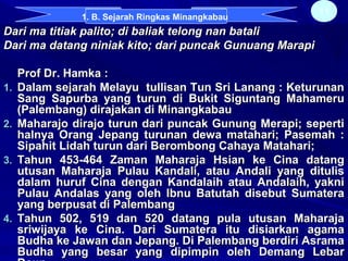 Dari ma titiak palito; di baliak telong nan bataliDari ma titiak palito; di baliak telong nan batali
Dari ma datang niniak kito; dari puncak Gunuang MarapiDari ma datang niniak kito; dari puncak Gunuang Marapi
Prof Dr. Hamka :Prof Dr. Hamka :
1.1. Dalam sejarah Melayu tullisan Tun Sri Lanang : KeturunanDalam sejarah Melayu tullisan Tun Sri Lanang : Keturunan
Sang Sapurba yang turun di Bukit Siguntang MahameruSang Sapurba yang turun di Bukit Siguntang Mahameru
(Palembang) dirajakan di Minangkabau(Palembang) dirajakan di Minangkabau
2.2. Maharajo dirajo turun dari puncak Gunung Merapi; sepertiMaharajo dirajo turun dari puncak Gunung Merapi; seperti
halnya Orang Jepang turunan dewa matahari; Pasemah :halnya Orang Jepang turunan dewa matahari; Pasemah :
Sipahit Lidah turun dari Berombong Cahaya Matahari;Sipahit Lidah turun dari Berombong Cahaya Matahari;
3.3. Tahun 453-464 Zaman Maharaja Hsian ke Cina datangTahun 453-464 Zaman Maharaja Hsian ke Cina datang
utusan Maharaja Pulau Kandali, atau Andali yang ditulisutusan Maharaja Pulau Kandali, atau Andali yang ditulis
dalam huruf Cina dengan Kandalaih atau Andalaih, yaknidalam huruf Cina dengan Kandalaih atau Andalaih, yakni
Pulau Andalas yang oleh Ibnu Batutah disebut SumateraPulau Andalas yang oleh Ibnu Batutah disebut Sumatera
yang berpusat di Palembangyang berpusat di Palembang
4.4. Tahun 502, 519 dan 520 datang pula utusan MaharajaTahun 502, 519 dan 520 datang pula utusan Maharaja
sriwijaya ke Cina. Dari Sumatera itu disiarkan agamasriwijaya ke Cina. Dari Sumatera itu disiarkan agama
Budha ke Jawan dan Jepang. Di Palembang berdiri AsramaBudha ke Jawan dan Jepang. Di Palembang berdiri Asrama
Budha yang besar yang dipimpin oleh Demang LebarBudha yang besar yang dipimpin oleh Demang Lebar
11
1. B. Sejarah Ringkas Minangkabau
 