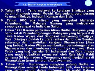 5. Tahun 671 : I Tsing melawat ke kerajaan Sriwijaya yang5. Tahun 671 : I Tsing melawat ke kerajaan Sriwijaya yang
berdiri di pinggir sungai Mo-shi. Raja sedang pergi perangberdiri di pinggir sungai Mo-shi. Raja sedang pergi perang
ke negeri Melayu, Indragiri, Kampar dan Siak.ke negeri Melayu, Indragiri, Kampar dan Siak.
6. Tahun 1005 ada tulisan yang menyebut Maharaja6. Tahun 1005 ada tulisan yang menyebut Maharaja
Palembang itu Maharaja Gunung yang melebarkanPalembang itu Maharaja Gunung yang melebarkan
sayapnya sampai ke India dan Sailon.sayapnya sampai ke India dan Sailon.
7. Tahun 1275 Karena pertikaian Aliran Budha Hinayana yang7. Tahun 1275 Karena pertikaian Aliran Budha Hinayana yang
berpusat di Palembang dengan Mahayana yang berpusat diberpusat di Palembang dengan Mahayana yang berpusat di
Jawa Raden Wijaya dari Singosari menyerang Sriwijaya.Jawa Raden Wijaya dari Singosari menyerang Sriwijaya.
Raja Sriwijaya pindah ke utara (antara Jambi dan SumbarRaja Sriwijaya pindah ke utara (antara Jambi dan Sumbar
sekarang) dan mendirikan kerajaan Dharmasraya (Jiwasekarang) dan mendirikan kerajaan Dharmasraya (Jiwa
yang bebas). Raden Wijaya memberikan perlindungan atasyang bebas). Raden Wijaya memberikan perlindungan atas
Dharmasraya dan membawa dua putrinya ke Jawa, DaraDharmasraya dan membawa dua putrinya ke Jawa, Dara
Petak (yang tua) bergelar Sri Indrahwari dan Dara JinggaPetak (yang tua) bergelar Sri Indrahwari dan Dara Jingga
(yang muda) dijadikan permaisuri oleh Raja Maja Pahit(yang muda) dijadikan permaisuri oleh Raja Maja Pahit
bernama Sri Marmadewa. Turunannya nanti menjadi raja dibernama Sri Marmadewa. Turunannya nanti menjadi raja di
Minangkabau turun temurun (Aditiawarman).Minangkabau turun temurun (Aditiawarman).
8. Tahun 1286 : Kertanegara mengirim patung Budha ke8. Tahun 1286 : Kertanegara mengirim patung Budha ke
Minangkabau sebagai tanda hubungan baik, dan kerajaanMinangkabau sebagai tanda hubungan baik, dan kerajaan
12
1.B. Sejarah Ringkas Minangkabau
 