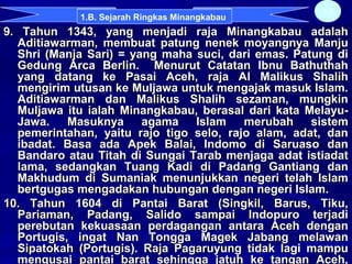 9. Tahun 1343, yang menjadi raja Minangkabau adalah9. Tahun 1343, yang menjadi raja Minangkabau adalah
Aditiawarman, membuat patung nenek moyangnya ManjuAditiawarman, membuat patung nenek moyangnya Manju
Shri (Manja Sari) = yang maha suci, dari emas. Patung diShri (Manja Sari) = yang maha suci, dari emas. Patung di
Gedung Arca Berlin. Menurut Catatan Ibnu BathuthahGedung Arca Berlin. Menurut Catatan Ibnu Bathuthah
yang datang ke Pasai Aceh, raja Al Malikus Shalihyang datang ke Pasai Aceh, raja Al Malikus Shalih
mengirim utusan ke Muljawa untuk mengajak masuk Islam.mengirim utusan ke Muljawa untuk mengajak masuk Islam.
Aditiawarman dan Malikus Shalih sezaman, mungkinAditiawarman dan Malikus Shalih sezaman, mungkin
Muljawa itu ialah Minangkabau, berasal dari kata Melayu-Muljawa itu ialah Minangkabau, berasal dari kata Melayu-
Jawa. Masuknya agama Islam merubah sistemJawa. Masuknya agama Islam merubah sistem
pemerintahan, yaitu rajo tigo selo, rajo alam, adat, danpemerintahan, yaitu rajo tigo selo, rajo alam, adat, dan
ibadat. Basa ada Apek Balai, Indomo di Saruaso danibadat. Basa ada Apek Balai, Indomo di Saruaso dan
Bandaro atau Titah di Sungai Tarab menjaga adat istiadatBandaro atau Titah di Sungai Tarab menjaga adat istiadat
lama, sedangkan Tuang Kadi di Padang Gantiang danlama, sedangkan Tuang Kadi di Padang Gantiang dan
Makhudum di Sumaniak menunjukkan negeri telah IslamMakhudum di Sumaniak menunjukkan negeri telah Islam
bertgugas mengadakan hubungan dengan negeri Islam.bertgugas mengadakan hubungan dengan negeri Islam.
10. Tahun 1604 di Pantai Barat (Singkil, Barus, Tiku,10. Tahun 1604 di Pantai Barat (Singkil, Barus, Tiku,
Pariaman, Padang, Salido sampai Indopuro terjadiPariaman, Padang, Salido sampai Indopuro terjadi
perebutan kekuasaan perdagangan antara Aceh denganperebutan kekuasaan perdagangan antara Aceh dengan
Portugis, ingat Nan Tongga Magek Jabang melawanPortugis, ingat Nan Tongga Magek Jabang melawan
Sipatokah (Portugis). Raja Pagaruyung tidak lagi mampuSipatokah (Portugis). Raja Pagaruyung tidak lagi mampu
mengusai pantai barat sehingga jatuh ke tangan Aceh,mengusai pantai barat sehingga jatuh ke tangan Aceh,
13
1.B. Sejarah Ringkas Minangkabau
 
