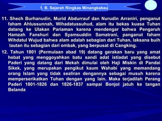 11. Shech Burhanudin, Murid Abdurrauf dan Nurudin Arraniri, penganut11. Shech Burhanudin, Murid Abdurrauf dan Nurudin Arraniri, penganut
faham Ahlussunnah, Wihadatussuhud, alam itu bekas kuasa Tuhanfaham Ahlussunnah, Wihadatussuhud, alam itu bekas kuasa Tuhan
datang ke Ulakan Pariaman karena mendengar bahwa Pengaruhdatang ke Ulakan Pariaman karena mendengar bahwa Pengaruh
Hamzah Fanshuri dan Syamsuddin Samatrani, panganut fahamHamzah Fanshuri dan Syamsuddin Samatrani, panganut faham
Wihdatul Wujud bahwa alam adalah sebagian dari Tuhan, laksana buihWihdatul Wujud bahwa alam adalah sebagian dari Tuhan, laksana buih
lautan itu sebagian dari ombak, yang berpusat di Cangking.lautan itu sebagian dari ombak, yang berpusat di Cangking.
12. Tahun 1801 (Permulaan abad 19) datang gerakan baru yang amat12. Tahun 1801 (Permulaan abad 19) datang gerakan baru yang amat
hebat yang menggoyahkan batu sandi adat istiadat yang disebuthebat yang menggoyahkan batu sandi adat istiadat yang disebut
Paderi yang datang dari Mekah dimulai oleh Haji Miskin di PandaiPaderi yang datang dari Mekah dimulai oleh Haji Miskin di Pandai
Sikek, yang merupakan pengikut kaum Wahabi yang memandangSikek, yang merupakan pengikut kaum Wahabi yang memandang
orang Islam yang tidak sealiran dengannya sebagai musuh karenaorang Islam yang tidak sealiran dengannya sebagai musuh karena
memperserikatkan Tuhan dengan yang lain. Maka terjadilah Perangmemperserikatkan Tuhan dengan yang lain. Maka terjadilah Perang
Paderi 1801-1826 dan 1826-1837 sampai Bonjol jatuh ke tanganPaderi 1801-1826 dan 1826-1837 sampai Bonjol jatuh ke tangan
BelandaBelanda
14
1. B. Sejarah Ringkas Minangkabau
 