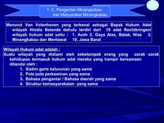 15
1. C. Pengertian Minangkabau
dan Masyarakat Minangkabau
Menurut Van Volenhoven yang terkenal sebagai Bapak Hukum Adat
wilayah Hindia Belanda dahulu terdiri dari 19 adat Rechtkringen/
wilayah hukum adat yaitu : 1. Aceh 2. Gaya Alas, Batak, Nias 3.
Minangkabau dan Mentawai 19. Jawa Barat
Wilayah Hukum adat adalah :
Suatu wilayah yang didiami oleh sekelompok orang yang corak corak
kehidupan termasuk hukum adat mereka yang hampir bersamaan
ditandai oleh :
1. Sistim garis keturunan yang sama
2. Pola pola perkawinan yang sama
3. Bahasa pengantar / Bahasa daerah yang sama
4. Struktur kemasyarakatan yang sama
 
