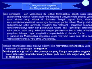 16
1. C. Pengertian Minangkabau
dan Masyarakat Minangkabau
Dari penjelasan Van Volenhoven itu terlihat Minangkabau adalah salah satu
adatrechkring (wilayah hukum adat) yang terdapat di wilayah Hindia Belanda yaitu
suatu wilayah yang terletak di Sumatera Tengah bagian Barat, sistem
kemasyarakatan Matrilineal, mempunyai bahasa pengantar bahasa Minang, sistim
perkawinannya sistim sumando, eksogami dan matrilokal; sedangkan susunan
kemasyarakatannya terdiri dari persekutuan hukum adat geneologis berbentuk
suku, paruik, kaum yang terhimpun menjadi persekutuan hukum adat territorial
yang disebut dengan nagari yang terhimpun pula kedalam Luhak dan Rantau
Di samping itu Minangkabau digunakan untuk menyebut salah satu etnis dari
masyarakat Indonesia, yaitu etnis Minangkabau.
Wilayah Minangkabau pada mulanya didiami oleh masyarakat Minangkabau yang
menyebut dirinya sebagai “ urang awak ”
Sekelompok orang laki laki dan perempuan yang ibunya merupakan anggota
salah satu suku yang keberadaanya diakui pada salah satu nagari yang ada
di Minangkabau.
 