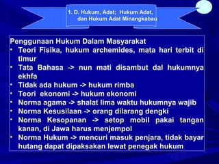 18
Penggunaan Hukum Dalam Masyarakat
• Teori Fisika, hukum archemides, mata hari terbit di
timur
• Tata Bahasa -> nun mati disambut dal hukumnya
ekhfa
• Tidak ada hukum -> hukum rimba
• Teori ekonomi -> hukum ekonomi
• Norma agama -> shalat lima waktu hukumnya wajib
• Norma Kesusilaan -> orang dilarang dengki
• Norma Kesopanan -> setop mobil pakai tangan
kanan, di Jawa harus menjempol
• Norma Hukum -> mencuri masuk penjara, tidak bayar
hutang dapat dipaksakan lewat penegak hukum
1. D. Hukum, Adat; Hukum Adat,
dan Hukum Adat Minangkabau
 
