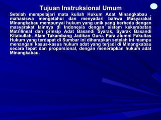 Tujuan Instruksional UmumTujuan Instruksional Umum
Setelah mempelajari mata kuliah Hukum Adat Minangkabau ,Setelah mempelajari mata kuliah Hukum Adat Minangkabau ,
mahasiswa mengetahui dan menyadari bahwa Masyarakatmahasiswa mengetahui dan menyadari bahwa Masyarakat
Minangkabau mempunyai hukum yang unik yang berbeda denganMinangkabau mempunyai hukum yang unik yang berbeda dengan
masyarakat lainnya di Indonesia dengan sistem kekerabatanmasyarakat lainnya di Indonesia dengan sistem kekerabatan
Matrilineal dan prinsip Adat Basandi Syarak, Syarak BasandiMatrilineal dan prinsip Adat Basandi Syarak, Syarak Basandi
Kitabullah, Alam Takambang Jadikan Guru. Para alumni FakultasKitabullah, Alam Takambang Jadikan Guru. Para alumni Fakultas
Hukum yang terdapat di Sumbar ini diharapkan setelah ini mampuHukum yang terdapat di Sumbar ini diharapkan setelah ini mampu
menangani kasus-kasus hukum adat yang terjadi di Minangkabaumenangani kasus-kasus hukum adat yang terjadi di Minangkabau
secara tepat dan proporsional, dengan menerapkan hukum adatsecara tepat dan proporsional, dengan menerapkan hukum adat
Minangkabau.Minangkabau.
2
 