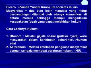 21
Cicero : (Zaman Yunani Kuno) ubi societas ibi ius
Masyarakat = dua atau lebih manusia yang hidup
berdampingan ditandai oleh adanya komunikasi di
antara mereka sehingga mampu mengadakan
kesepakatan (deal) yang dapat melahirkan hukum
Cara Lahirnya Hukum:
1. Otonom : Melalui gejala sosial (prilaku nyata) wara
masyarakat dalam kehidupan sehari-hari,->hukum
adat
2. Aeteronom : Melalui ketetapan penguasa masyarakat
dengan sengaja membuat peraturan hukum, ->UU
 