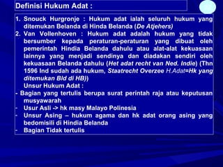 22Definisi Hukum Adat :
1. Snouck Hurgronje : Hukum adat ialah seluruh hukum yang
ditemukan Belanda di Hinda Belanda (De Atjehers)
2. Van Vollenhoven : Hukum adat adalah hukum yang tidak
bersumber kepada peraturan-peraturan yang dibuat oleh
pemerintah Hindia Belanda dahulu atau alat-alat kekuasaan
lainnya yang menjadi sendinya dan diadakan sendiri oleh
kekuasaan Belanda dahulu (Het adat recht van Ned. Indie) (Thn
1596 Ind sudah ada hukum, Staatrecht Overzee H.Adat=Hk yang
ditemukan Bld di HB))
Unsur Hukum Adat :
- Bagian yang tertulis berupa surat perintah raja atau keputusan
musyawarah
- Usur Asli -> hk masy Malayo Polinesia
- Unsur Asing – hukum agama dan hk adat orang asing yang
bedomisili di Hindia Belanda
- Bagian Tidak tertulis
 
