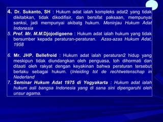 25
4. Dr. Sukanto, SH : Hukum adat ialah kompleks adat2 yang tidak
dikitabkan, tidak dikodifisir, dan bersifat paksaan, mempunyai
sanksi, jadi mempunyai akibatg hukum. Meninjau Hukum Adat
Indonesia
5. Prof. Mr. M.M.Djojodigoeno : Hukum adat ialah hukum yang tidak
bersumber kepada peraturan-peraturan. Azas-azas Hukum Adat,
1958
6. Mr. JHP. Bellefroid : Hukum adat ialah peraturan2 hidup yang
meskipun tidak diundangkan oleh penguasa, toh dihormati dan
ditaati oleh rakyat dengan keyakinan bahwa peraturan tersebut
berlaku sebagai hukum. (Inleiding tot de rechtwetenschap in
Nederland
7. Seminar Hukum Adat 1975 di Yogyakarta : Hukum adat ialah
hukum asli bangsa Indonesia yang di sana sini dipengaruhi oleh
unsur agama.
 