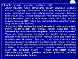 26
8. Prof Dr. Hazairin: Kesusilaan dan Hukum, 1952
Seluruh lapangan hukum berhubugnan dengan kesusilaan, langsung
atau tidak langsung. Dalam sistem hukum yang sempurna tidak ada
tempat bagi hukum yang tidak selaras dengan kesusilaan. Istimewa
dalam hukum adat, terdapat persesuaian yang langsung antara hukum
dengan kesusilaan, pada akhirnya antara hukum dan adat demikian
langsung sehingga istilah hukum adat tidak dibutuhkan oleh rakyat biasa,
cukup dipakai istilah adat saja.
Hukum adat ialah endapan(renapan) kesusilaan dalam masyarakat,
artinya kaedah-kaedah adat berupa kaedah kesusilaan yang
kebenarannya telah mendapat pengakuan umum dalam masyarakat.
Walau ada beda kaedah kesusilaan dan kaedah hukum, namun
perbuatan yang dilarang atau disuruh menurut hukum juga dicela dan
dianjurkan oleh kesusilaan. Apa yang tidak dapat dipelihara oleh
kesusilaan diusakan pemeliharaannya melalui kaedah hukum, yang tidak
hanya didasarkan kepada kebebasan pribadi, tetapi serentak mengekang
kebebasan itu dengan suatu gertakan, ancaman paksaan, ancaman
hukum atau penguatan hukum. Hukum adat adalah kaedah
kesusilaan yang diberi gertakan, ancaman paksaaan, ancaman
hukum atau penguatan hukum.
 