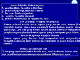 27
Hukum Adat dan Hukum Agama
A. Van Den Berg, Receptio in Comlexu
B. Snouck Hurgronje, Receptie Theorie
C. Ter Haar, Beslissingen leer
D. Hazairin, Receptio contrario
E. Seminar Hukum Adat di Yogyakarta, 1975
Van Den Berg, Receptio in Complexu
Hukum pribumi adalah hukum agama yang mereka anut, karena jika
memeluk agama harus juga mengikuti hukum-hukum agama yang
dipeluknya. Jika ada yang bukan hukum agama, hanyalah merupakan
penyimpangan sajha dari hukum agama yang in comlpexu gerecipieerd
Snouck Hurgronje, Receptie Theorie
Hukum agama yang berlaku bagi masyarakat adat penganutnya
hanyalah sepanjang telah diterima (gerecipieerd) ke dalam hukum adat
mereka.
Ter Haar, Beslissingen leer
Di samping keputusan hakim, kepala adat, dan kerukunan, hukum adat
juga dapat berupa keputusan petugas-petugas di lapangan agam
 