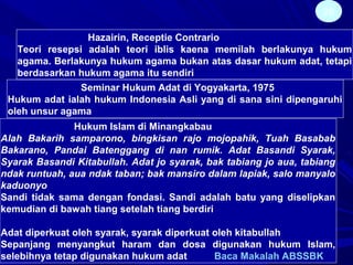 28
Hazairin, Receptie Contrario
Teori resepsi adalah teori iblis kaena memilah berlakunya hukum
agama. Berlakunya hukum agama bukan atas dasar hukum adat, tetapi
berdasarkan hukum agama itu sendiri
Seminar Hukum Adat di Yogyakarta, 1975
Hukum adat ialah hukum Indonesia Asli yang di sana sini dipengaruhi
oleh unsur agama
Hukum Islam di Minangkabau
Alah Bakarih samparono, bingkisan rajo mojopahik, Tuah Basabab
Bakarano, Pandai Batenggang di nan rumik. Adat Basandi Syarak,
Syarak Basandi Kitabullah. Adat jo syarak, bak tabiang jo aua, tabiang
ndak runtuah, aua ndak taban; bak mansiro dalam lapiak, salo manyalo
kaduonyo
Sandi tidak sama dengan fondasi. Sandi adalah batu yang diselipkan
kemudian di bawah tiang setelah tiang berdiri
Adat diperkuat oleh syarak, syarak diperkuat oleh kitabullah
Sepanjang menyangkut haram dan dosa digunakan hukum Islam,
selebihnya tetap digunakan hukum adat Baca Makalah ABSSBK
 
