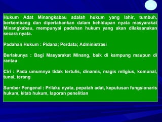 29
Hukum Adat Minangkabau adalah hukum yang lahir, tumbuh,
berkembang dan dipertahankan dalam kehidupan nyata masyarakat
Minangkabau, mempunyai padahan hukum yang akan dilaksanakan
secara nyata.
Padahan Hukum : Pidana; Perdata; Administrasi
Berlakunya : Bagi Masyarakat MInang, baik di kampung maupun di
rantau
Ciri : Pada umumnya tidak tertulis, dinamis, magis religius, komunal,
tunai, terang
Sumber Pengenal : Prilaku nyata, pepatah adat, keputusan fungsionaris
hukum, kitab hukum, laporan penelitian
 