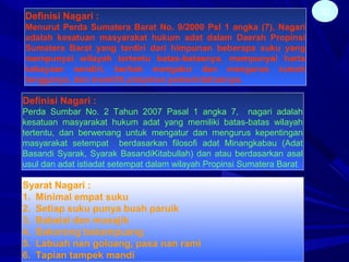 32Definisi Nagari :
Menurut Perda Sumatera Barat No. 9/2000 Psl 1 angka (7), Nagari
adalah kesatuan masyarakat hukum adat dalam Daerah Propinsi
Sumatera Barat yang terdiri dari himpunan beberapa suku yang
mempunyai wilayah tertentu batas-batasnya, mempunyai harta
kekayaan sendiri, berhak mengatur dan mengurus rumah
tangganya, dan memilih pimpinan pemerintahannya.
Definisi Nagari :
Perda Sumbar No. 2 Tahun 2007 Pasal 1 angka 7, nagari adalah
kesatuan masyarakat hukum adat yang memiliki batas-batas wilayah
tertentu, dan berwenang untuk mengatur dan mengurus kepentingan
masyarakat setempat berdasarkan filosofi adat Minangkabau (Adat
Basandi Syarak, Syarak BasandiKitabullah) dan atau berdasarkan asal
usul dan adat istiadat setempat dalam wilayah Propinsi Sumatera Barat
Syarat Nagari :
1. Minimal empat suku
2. Setiap suku punya buah paruik
3. Babalai dan musajik
4. Bakorong bakampuang
5. Labuah nan goloang, pasa nan rami
6. Tapian tampek mandi
 
