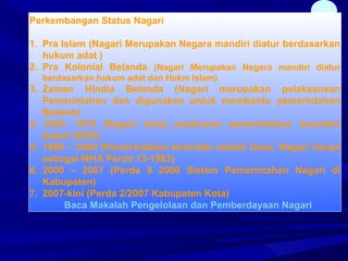 37
Perkembangan Status Nagari
1. Pra Islam (Nagari Merupakan Negara mandiri diatur berdasarkan
hukum adat )
2. Pra Kolonial Belanda (Nagari Merupakan Negara mandiri diatur
berdasarkan hukum adat dan Hukm Islam)
3. Zaman HIndia Belanda (Nagari merupakan pelaksanaan
Pemerintahan dan digunakan untuk membantu pemerintahan
Belanda
4. 1945- 1979 (Nagari tetap pelaksana pemerintahan terendah
dalam NKRI)
5. 1980 – 2000 (Pemerintahan terendah adalah Desa, Nagari hanya
sebagai MHA Perda 13-1983)
6. 2000 – 2007 (Perda 9 2000 Sistem Pemerintahan Nagari di
Kabupaten)
7. 2007-kini (Perda 2/2007 Kabupaten Kota)
Baca Makalah Pengelolaan dan Pemberdayaan Nagari
 