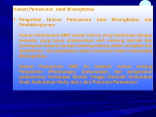 38
Hukum Perkawinan Adat Minangkabau
1. Pengertian Hukum Perkawinan Adat Minangkabau dan
Pembidangannya
Hukum Perkawinan AMK adalah hukum yang berkenaan dengan
prosedur yang harus dilaksanakan oleh seorang laki-laki dan
perempuan beserta kerabat masing-masing dalam mengikat dan
berakhirnya tali perjodohan antara keduanya dalam masyarakat
Minangkabau
Hukum Perkawinan AMK itu meliputi, hukum tentang
Perjodohan (Peminangan, pertunangan, dan pengesahan
perkawinan); Kehidupan Rumah Tangga (Domisili, Kedudukan
Anak, Kedudukan Harta, dsb.); dan Putusnya Perkawinan
 