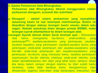 39
2. Sistem Perkawinan Adat Minangkabau
Perkawinan adat Minangkabau dikenal menggunakan sistem
perkawinan eksogami, sumandi dan matrilokal
a. Eksogami : adalah sistem perkawinan yang mewajibkan
seseorang kawin ke luar kelompok matrilinealnya. Sistem ini
diujudkan dengan adanya larangan kawin sesuku dalam satu
nagari. Setelah masuknya Islam dengan prinsip BSSBK, maka
larangan syarak ditambahkan ke dalam larangan adat.
Larangan Syarak dimuat dalam Surat Annisak ayat : Diharamkan
atas kamu (mengawini) ibu-ibumu; anak-anakmu yang
perempuan[281]
; saudara-saudaramu yang perempuan, saudara-
saudara bapakmu yang perempuan; saudara-saudara ibumu yang
perempuan; anak-anak perempuan dari saudara-saudaramu yang
laki-laki; anak-anak perempuan dari saudara-saudaramu yang
perempuan; ibu-ibumu yang menyusui kamu; saudara perempuan
sepersusuan; ibu-ibu isterimu (mertua); anak-anak isterimu yang
dalam pemeliharaanmu dari isteri yang telah kamu campuri, tetapi
jika kamu belum campur dengan isterimu itu (dan sudah kamu
ceraikan), maka tidak berdosa kamu mengawininya; (dan
diharamkan bagimu) isteri-isteri anak kandungmu (menantu); dan
 