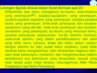 40
Larangan Syarak dimuat dalam Surat Annisak ayat 23 :
Diharamkan atas kamu (mengawini) ibu-ibumu; anak-anakmu
yang perempuan[281]
; saudara-saudaramu yang perempuan,
saudara-saudara bapakmu yang perempuan; saudara-saudara
ibumu yang perempuan; anak-anak perempuan dari saudara-
saudaramu yang laki-laki; anak-anak perempuan dari saudara-
saudaramu yang perempuan; ibu-ibumu yang menyusui kamu;
saudara perempuan sepersusuan; ibu-ibu isterimu (mertua);
anak-anak isterimu yang dalam pemeliharaanmu dari isteri
yang telah kamu campuri, tetapi jika kamu belum campur
dengan isterimu itu (dan sudah kamu ceraikan), maka tidak
berdosa kamu mengawininya; (dan diharamkan bagimu) isteri-
isteri anak kandungmu (menantu); dan menghimpunkan (dalam
perkawinan) dua perempuan yang bersaudara, kecuali yang
telah terjadi pada masa lampau; sesungguhnya Allah Maha
Pengampun lagi Maha Penyayang
 