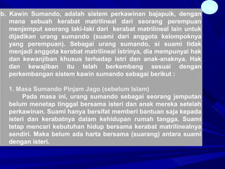 42
b. Kawin Sumando, adalah sistem perkawinan bajapuik, dengan
mana sebuah kerabat matrilineal dari seorang perempuan
menjemput seorang laki-laki dari kerabat matrilineal lain untuk
dijadikan urang sumando (suami dari anggota kelompoknya
yang perempuan). Sebagai urang sumando, si suami tidak
menjadi anggota kerabat matrilineal istrinya, dia mempunyai hak
dan kewanjiban khusus terhadap istri dan anak-anaknya. Hak
dan kewajiban itu telah berkembang sesuai dengan
perkembangan sistem kawin sumando sebagai berikut :
1. Masa Sumando Pinjam Jago (sebelum Islam)
Pada masa ini, urang sumando sebagai seorang jemputan
belum menetap tinggal bersama isteri dan anak mereka setelah
perkawinan. Suami hanya bersifat memberi bantuan saja kepada
isteri dan kerabatnya dalam kehidupan rumah tangga. Suami
tetap mencari kebutuhan hidup bersama kerabat matrilinealnya
sendiri. Maka belum ada harta bersama (suarang) antara suami
dengan isteri.
 