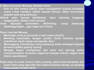43
2. Masa Sumando Menetap (Setelah Islam)
Pola ini lahir karena hukum islam mengajarkan tentang kewajiban
suami untuk memberi nafkah kepada istrinya. Maka mucncullah
pepatah adat yang berbunyi :
Kaluak paku kacang balimbiang, daun bakuang lenggang-
lenggangkan, diabao anak saruaso
Anak dipangku kamanakan dibimbiang, urang kampuang
dipatenggangkan , jago nagari jan binaso.
Peran Laki-laki Minang :
- Mamangku anak jo pancarian ( hasil usaha sendiri)
- Membing kamanakan dengan pusako (harta bersama kerabat
matrililneal, tanah ulayat suku/paruik, dsb.)
- Manenggang (membantu) orang kampung dalam berbagai kegiatan
bersama melalui gotong royong
- Menjaga Nagari (mengawasi, jika perlu ikut perang) dalam
mempertahankan keutuhan nagarinya sebagai sebuah negara kecil
(kleine republieken)
Pada masa ini mulai muncul harta suarang, yakni harta berasama dari
suami isteri yang diperoleh dari usaha bersama mereka, di samping
harta pusaka kerabat istreri
 