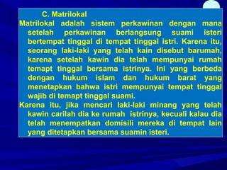 44
C. Matrilokal
Matrilokal adalah sistem perkawinan dengan mana
setelah perkawinan berlangsung suami isteri
bertempat tinggal di tempat tinggal istri. Karena itu,
seorang laki-laki yang telah kain disebut barumah,
karena setelah kawin dia telah mempunyai rumah
temapt tinggal bersama istrinya. Ini yang berbeda
dengan hukum islam dan hukum barat yang
menetapkan bahwa istri mempunyai tempat tinggal
wajib di temapt tinggal suami.
Karena itu, jika mencari laki-laki minang yang telah
kawin carilah dia ke rumah istrinya, kecuali kalau dia
telah menempatkan domisili mereka di tempat lain
yang ditetapkan bersama suamin isteri.
 