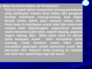 45
3. Masa Sumando Bebas (di Perantauan)
Pola ini terjadi dalam masyarakat minang perantauan
yang kehidupan mereka telah bebas dari pengaruh
kerabat matrilineal masing-masing, baik dalam
bentuk rantau dakek, jauh, maupun rantau cino.
Pada masa ini kehidupan suami isteri dan anak-anak
mereka telah digantungkan sepenuhnya kepada
usaha bersama suami isteri, seperti dagang, pegawai
negeri, tukang, dsb. Maka pada masa ini semua
harta kekayaan suami isteri merupakan harta
suarang, harta bersama suami isteri yang
merupakan gabungan antara pancarian suami dan
pancarian istri. Separoh harta suarang itu menjadi
hak isteri dan separohnya lagi hak suami.
 