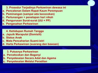46
3. Prosedur Terjadinya Perkawinan dewasa ini
a. Pencalonan Dalam Rapat Kaum Perempuan
b. Peminangan (sampai ada kecocokan)
c. Pertunangan + penetapan hari nikah
d. Pengurusan Surat-surat (UU + PP)
e. Pengesahan Perkawinan
4. Kehidupan Rumah Tangga
a. Japuik Marapulai (Domisili)
b. Status Anak
c. Mata Pencaharian Suami-istri
d. Harta Perkawinan (suarang dan bawaan)
3. Putusnya Perkawinan
a. Percekcokan dan Baganyi
b. Penyelesaian Secara Adat dan Agama
c. Penyelesaian Melalui Peradilan
 