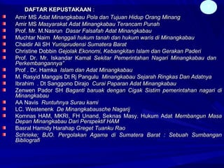 DAFTAR KEPUSTAKAANDAFTAR KEPUSTAKAAN ::
Amir MSAmir MS Adat MinangkabauAdat Minangkabau Pola dan Tujuan Hidup Orang MinangPola dan Tujuan Hidup Orang Minang
Amir MSAmir MS Masyarakat Adat Minangkabau Terancam PunahMasyarakat Adat Minangkabau Terancam Punah
Prof. Mr. M.NasrunProf. Mr. M.Nasrun Dasar Falsafah Adat MinangkabauDasar Falsafah Adat Minangkabau
Muchtar NaimMuchtar Naim Menggali hukum tanah dan hukum waris di MinangkabauMenggali hukum tanah dan hukum waris di Minangkabau
Chaidir Ali SHChaidir Ali SH Yurisprudensi Sumatera BaratYurisprudensi Sumatera Barat
Christine DobbinChristine Dobbin Gejolak Ekonomi, Kebangkitan Islam dan Gerakan PaderiGejolak Ekonomi, Kebangkitan Islam dan Gerakan Paderi
Prof. Dr. Mr. Iskandar KamalProf. Dr. Mr. Iskandar Kamal Sekitar Pemerintahan Nagari Minangkabau danSekitar Pemerintahan Nagari Minangkabau dan
Perkembangannya”Perkembangannya”
Prof . Dr. HamkaProf . Dr. Hamka Islam dan Adat MinangkabauIslam dan Adat Minangkabau
M. Rasyid Manggis Dt Rj PanguluM. Rasyid Manggis Dt Rj Pangulu Minangkabau Sejarah Ringkas Dan AdatnyaMinangkabau Sejarah Ringkas Dan Adatnya
Ibrahim . Dt Sanggono DirajoIbrahim . Dt Sanggono Dirajo Curai Paparan Adat MinangkabauCurai Paparan Adat Minangkabau
Zenwen Pador SHZenwen Pador SH Baganti baruak dengan Cigak Sistim pemerintahan nagari diBaganti baruak dengan Cigak Sistim pemerintahan nagari di
MinangkabauMinangkabau
AA NavisAA Navis Runtuhnya Surau kamiRuntuhnya Surau kami
LC. WestenenkLC. Westenenk De Minangkabausche NagarijDe Minangkabausche Nagarij
Komnas HAM, MKRI, FH Unand, Seknas Masy. Hukum AdatKomnas HAM, MKRI, FH Unand, Seknas Masy. Hukum Adat Membangun MasaMembangun Masa
Depan Minangkabau Dari Perspektif HAMDepan Minangkabau Dari Perspektif HAM
Basral Hamidy HarahapBasral Hamidy Harahap Greget Tuanku RaoGreget Tuanku Rao
Schrieke; BJO. Pergolakan Agama di Sumatera Barat : Sebuah SumbanganSchrieke; BJO. Pergolakan Agama di Sumatera Barat : Sebuah Sumbangan
BibliografiBibliografi
7
 
