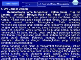 1. Drs . Zuber Usman :1. Drs . Zuber Usman :
Kesusastraan lama Indonesia: dalam buku Tun SriKesusastraan lama Indonesia: dalam buku Tun Sri
Lanang berjudul” Hikayat Raja Raja Pasai” :Lanang berjudul” Hikayat Raja Raja Pasai” : Patih GajahPatih Gajah
Mada pergi menaklukkan pulau perca dengan membawa SeekorMada pergi menaklukkan pulau perca dengan membawa Seekor
Kerbau Hikmat yang akan diadu dengan kerbau Patih sewatangKerbau Hikmat yang akan diadu dengan kerbau Patih sewatang
perdana mentri kerajan Minangkabau. Patih sewatangperdana mentri kerajan Minangkabau. Patih sewatang
menyediakan seekor anak kerbau yang kepalanya diberi tandukmenyediakan seekor anak kerbau yang kepalanya diberi tanduk
dengan benda tajam dan runcing yang beberapa hari tidak diberidengan benda tajam dan runcing yang beberapa hari tidak diberi
susu oleh induknya, waktu kerbau itu diadu anak kerbau tersebutsusu oleh induknya, waktu kerbau itu diadu anak kerbau tersebut
menyeruduk ke perut kerbau besar sehingga perutnya tembusmenyeruduk ke perut kerbau besar sehingga perutnya tembus
oleh tanduk yang dipasang pada anak kerbau sehingga saat ituoleh tanduk yang dipasang pada anak kerbau sehingga saat itu
orang orang minang bersorak manang kabau, sehinggaorang orang minang bersorak manang kabau, sehingga
disebutlah daerah itu dengan Manangkabau yang akhirnyadisebutlah daerah itu dengan Manangkabau yang akhirnya
berobah jadi Minangkabau.berobah jadi Minangkabau.
Dalam dongeng yang hidup di masyarakat Minangkabau, istilahDalam dongeng yang hidup di masyarakat Minangkabau, istilah
minang itu adalah benda kecil runcing yang menyerupai tandukminang itu adalah benda kecil runcing yang menyerupai tanduk
yang dipasang pada kepala anak kerbau sehingga Minangkabauyang dipasang pada kepala anak kerbau sehingga Minangkabau
artinya Minang yang dipasang pada kepala anak kerbau,artinya Minang yang dipasang pada kepala anak kerbau,
kemungkinan Tun Sri Lanang menuliskan dalam bukunyakemungkinan Tun Sri Lanang menuliskan dalam bukunya
Legenda yang hidup dalam masyarakat Minangkabau sendiri.Legenda yang hidup dalam masyarakat Minangkabau sendiri.
8
1. A. Asal Usul Nama Minangkabau1. Pendahuluan
 