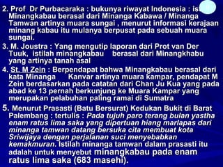 2. Prof Dr Purbacaraka : bukunya riwayat Indonesia : istilah2. Prof Dr Purbacaraka : bukunya riwayat Indonesia : istilah
Minangkabau berasal dari Minanga Kabawa / MinangaMinangkabau berasal dari Minanga Kabawa / Minanga
Tamwan artinya muara sungai , menurut informasi kerajaanTamwan artinya muara sungai , menurut informasi kerajaan
minang kabau itu mulanya berpusat pada sebuah muaraminang kabau itu mulanya berpusat pada sebuah muara
sungai.sungai.
3. M. Joustra : Yang mengutip laporan dari Prot van Der3. M. Joustra : Yang mengutip laporan dari Prot van Der
Tuuk, istilah minangkabau berasal dari MinangkhabuTuuk, istilah minangkabau berasal dari Minangkhabu
yang artinya tanah asalyang artinya tanah asal
4.4. St. M ZeinSt. M Zein : Berpendapat bahwa Minangkabau berasal dari: Berpendapat bahwa Minangkabau berasal dari
kata Minanga Kanvar artinya muara kampar, pendapat Mkata Minanga Kanvar artinya muara kampar, pendapat M
Zein berdasarkan pada catatan dari Chan Ju Kua yang padaZein berdasarkan pada catatan dari Chan Ju Kua yang pada
abad ke 13 pernah berkunjung ke Muara Kampar yangabad ke 13 pernah berkunjung ke Muara Kampar yang
merupakan pelabuhan paling ramai di Sumatramerupakan pelabuhan paling ramai di Sumatra
5.5. Menurut Prasasti (Batu Bersurat) Kedukan Bukit di BaratMenurut Prasasti (Batu Bersurat) Kedukan Bukit di Barat
Palembang : tertulis :Palembang : tertulis : Pada tujuh paro terang bulan yasthaPada tujuh paro terang bulan yastha
enam ratus lima saka yang dipertuan hiang marlapas darienam ratus lima saka yang dipertuan hiang marlapas dari
minanga tamwan datang bersuka cita membuat kotaminanga tamwan datang bersuka cita membuat kota
Sriwijaya dengan perjalanan suci menyebabkanSriwijaya dengan perjalanan suci menyebabkan
kemakmurankemakmuran. Istilah minanga tamwan dalam prasasti itu. Istilah minanga tamwan dalam prasasti itu
adalah untuk menyebutadalah untuk menyebut minangkabau pada enamminangkabau pada enam
ratus lima saka (683 masehi).ratus lima saka (683 masehi).
9
 